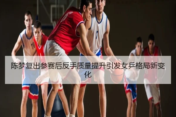 陈梦复出参赛后反手质量提升引发女乒格局新变化
