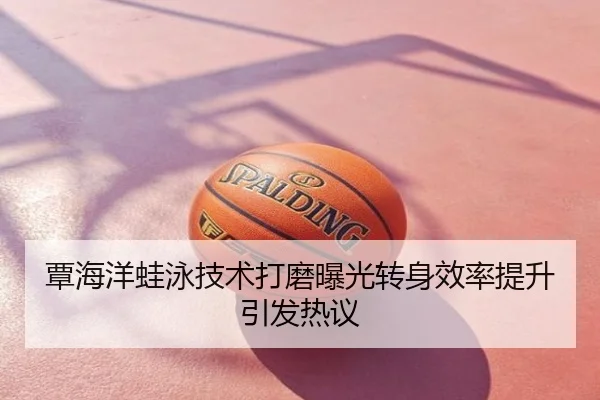 覃海洋蛙泳技术打磨曝光转身效率提升引发热议