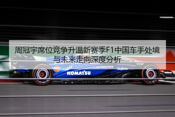 周冠宇席位竞争升温新赛季F1中国车手处境与未来走向深度分析