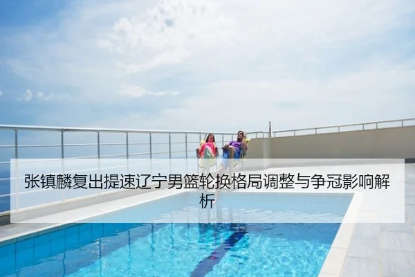 张镇麟复出提速辽宁男篮轮换格局调整与争冠影响解析